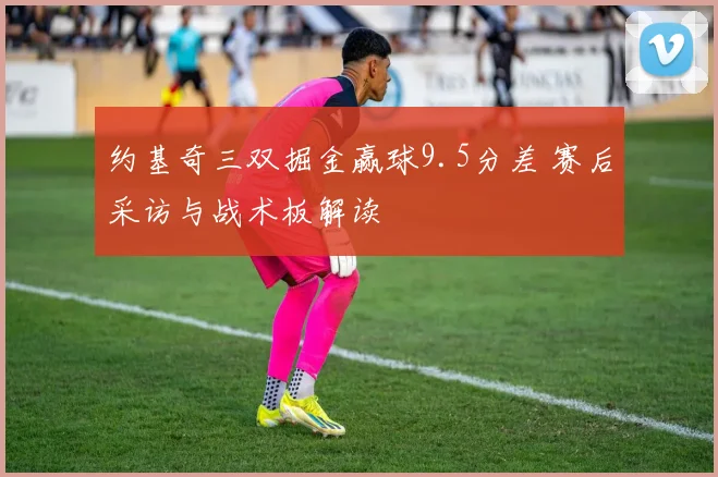 约基奇三双掘金赢球9.5分差 赛后采访与战术板解读