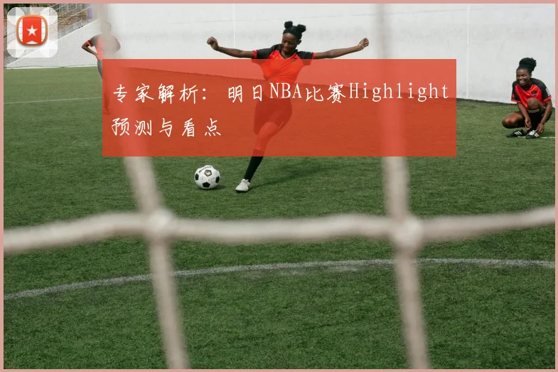 专家解析：明日NBA比赛Highlight预测与看点