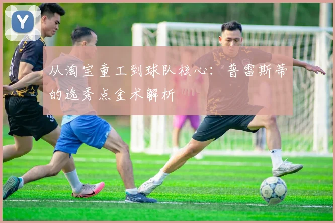 从淘宝童工到球队核心：普雷斯蒂的选秀点金术解析