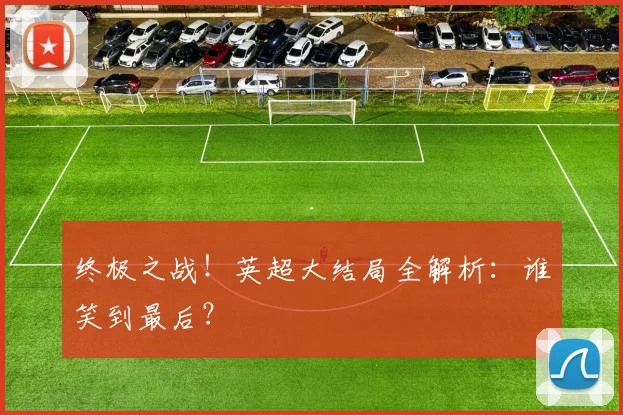 终极之战！英超大结局全解析：谁笑到最后？