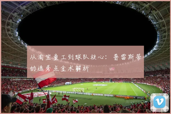 从淘宝童工到球队核心：普雷斯蒂的选秀点金术解析