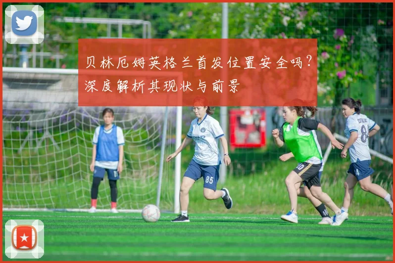 贝林厄姆英格兰首发位置安全吗？深度解析其现状与前景