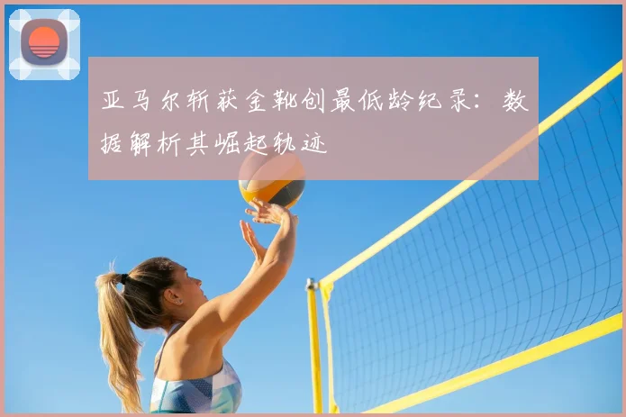 亚马尔斩获金靴创最低龄纪录：数据解析其崛起轨迹