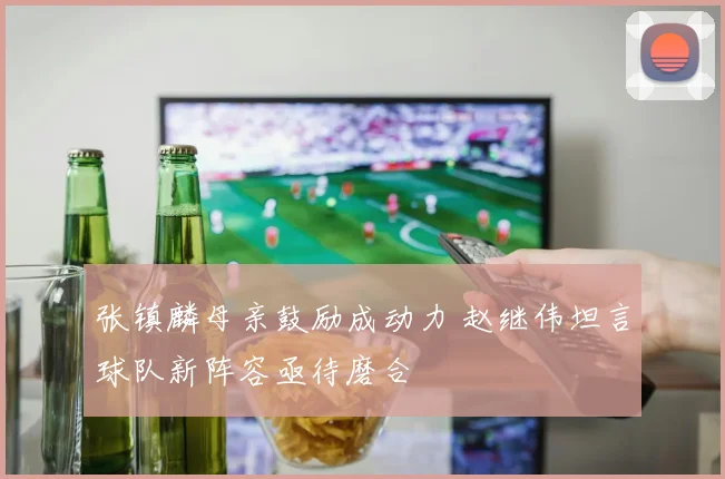张镇麟母亲鼓励成动力 赵继伟坦言球队新阵容亟待磨合